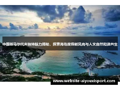 中国版马尔代夫独特魅力揭秘，探索海岛度假新风尚与人文自然和谐共生