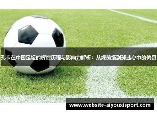孔卡在中国足坛的辉煌历程与影响力解析：从绿茵场到球迷心中的传奇
