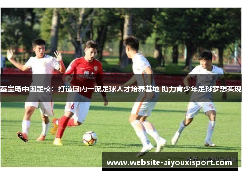 秦皇岛中国足校：打造国内一流足球人才培养基地 助力青少年足球梦想实现